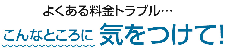 よくある料金トラブル　こんなところに気をつけて