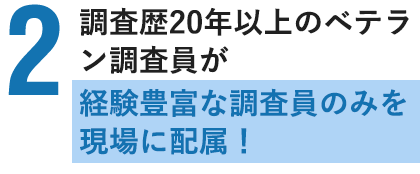 調査歴20年以上のベテラン調査員が多数在籍！経験豊富な調査員のみを現場に配属！